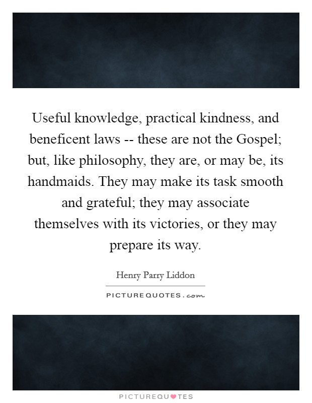 Useful knowledge, practical kindness, and beneficent laws -- these are not the Gospel; but, like philosophy, they are, or may be, its handmaids. They may make its task smooth and grateful; they may associate themselves with its victories, or they may prepare its way Picture Quote #1