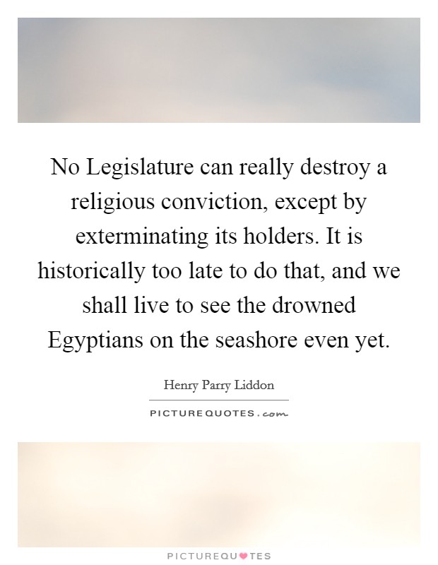 No Legislature can really destroy a religious conviction, except by exterminating its holders. It is historically too late to do that, and we shall live to see the drowned Egyptians on the seashore even yet Picture Quote #1