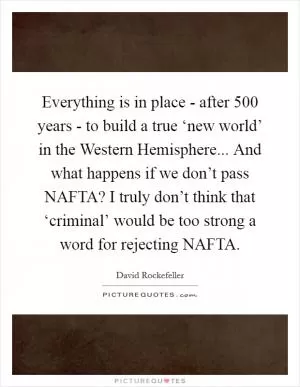 Everything is in place - after 500 years - to build a true ‘new world’ in the Western Hemisphere... And what happens if we don’t pass NAFTA? I truly don’t think that ‘criminal’ would be too strong a word for rejecting NAFTA Picture Quote #1