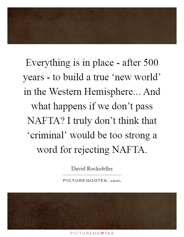 Everything is in place - after 500 years - to build a true ‘new world' in the Western Hemisphere... And what happens if we don't pass NAFTA? I truly don't think that ‘criminal' would be too strong a word for rejecting NAFTA Picture Quote #1