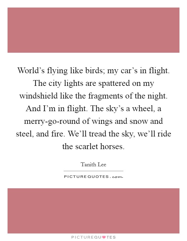 World's flying like birds; my car's in flight. The city lights are spattered on my windshield like the fragments of the night. And I'm in flight. The sky's a wheel, a merry-go-round of wings and snow and steel, and fire. We'll tread the sky, we'll ride the scarlet horses Picture Quote #1