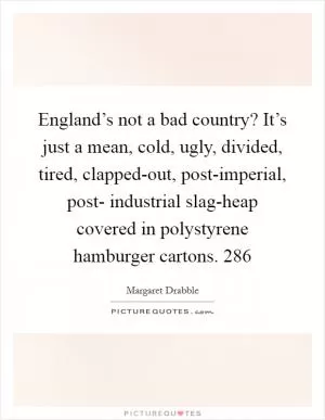 England’s not a bad country? It’s just a mean, cold, ugly, divided, tired, clapped-out, post-imperial, post- industrial slag-heap covered in polystyrene hamburger cartons. 286 Picture Quote #1