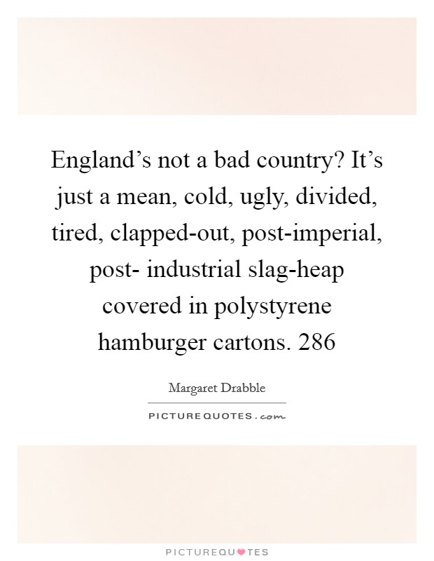 England's not a bad country? It's just a mean, cold, ugly, divided, tired, clapped-out, post-imperial, post- industrial slag-heap covered in polystyrene hamburger cartons. 286 Picture Quote #1