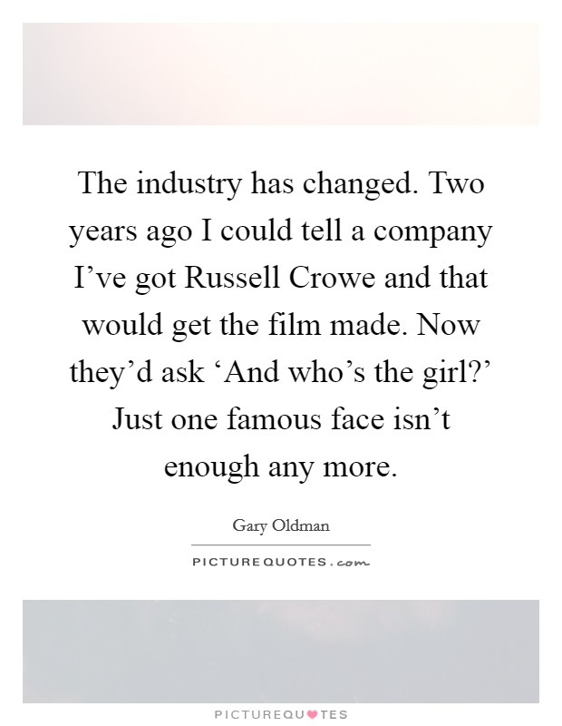 The industry has changed. Two years ago I could tell a company I've got Russell Crowe and that would get the film made. Now they'd ask ‘And who's the girl?' Just one famous face isn't enough any more Picture Quote #1