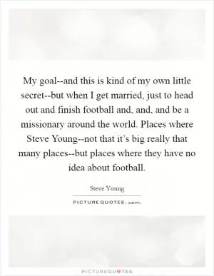 My goal--and this is kind of my own little secret--but when I get married, just to head out and finish football and, and, and be a missionary around the world. Places where Steve Young--not that it’s big really that many places--but places where they have no idea about football Picture Quote #1