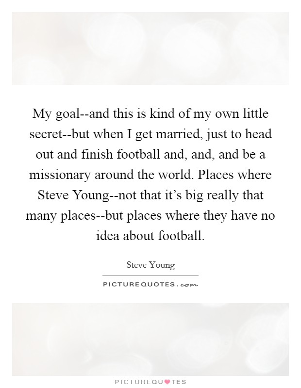 My goal--and this is kind of my own little secret--but when I get married, just to head out and finish football and, and, and be a missionary around the world. Places where Steve Young--not that it's big really that many places--but places where they have no idea about football Picture Quote #1