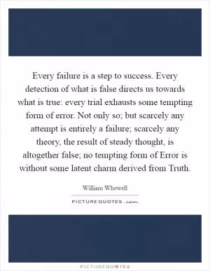 Every failure is a step to success. Every detection of what is false directs us towards what is true: every trial exhausts some tempting form of error. Not only so; but scarcely any attempt is entirely a failure; scarcely any theory, the result of steady thought, is altogether false; no tempting form of Error is without some latent charm derived from Truth Picture Quote #1