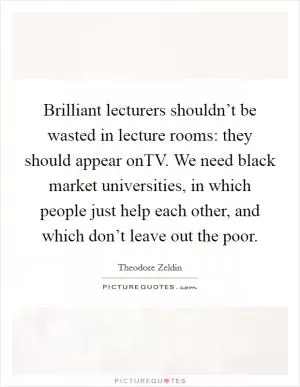 Brilliant lecturers shouldn’t be wasted in lecture rooms: they should appear onTV. We need black market universities, in which people just help each other, and which don’t leave out the poor Picture Quote #1