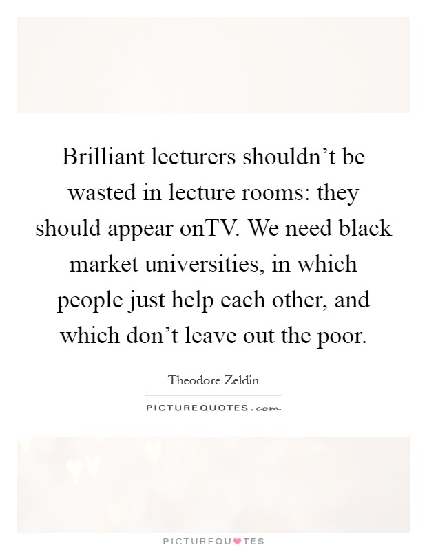 Brilliant lecturers shouldn't be wasted in lecture rooms: they should appear onTV. We need black market universities, in which people just help each other, and which don't leave out the poor Picture Quote #1