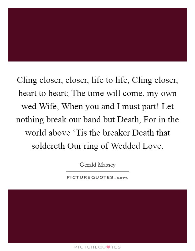 Cling closer, closer, life to life, Cling closer, heart to heart; The time will come, my own wed Wife, When you and I must part! Let nothing break our band but Death, For in the world above ‘Tis the breaker Death that soldereth Our ring of Wedded Love Picture Quote #1
