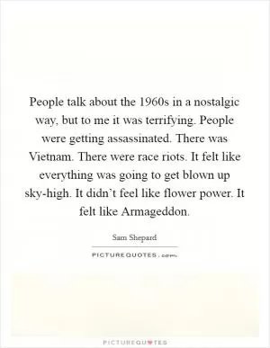 People talk about the 1960s in a nostalgic way, but to me it was terrifying. People were getting assassinated. There was Vietnam. There were race riots. It felt like everything was going to get blown up sky-high. It didn’t feel like flower power. It felt like Armageddon Picture Quote #1