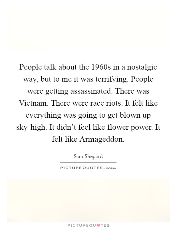 People talk about the 1960s in a nostalgic way, but to me it was terrifying. People were getting assassinated. There was Vietnam. There were race riots. It felt like everything was going to get blown up sky-high. It didn't feel like flower power. It felt like Armageddon Picture Quote #1