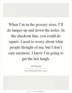 When I’m in the grocery store, I’ll do lunges up and down the aisles. In the checkout line, you could do squats. I used to worry about what people thought of me, but I don’t care anymore. I know I’m going to get the last laugh Picture Quote #1