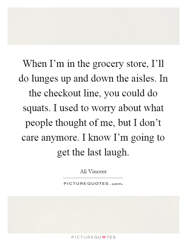 When I'm in the grocery store, I'll do lunges up and down the aisles. In the checkout line, you could do squats. I used to worry about what people thought of me, but I don't care anymore. I know I'm going to get the last laugh Picture Quote #1