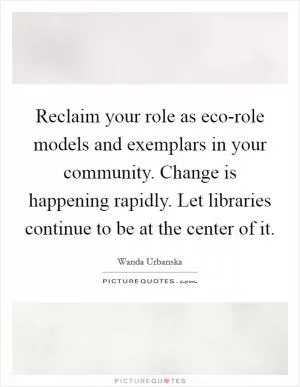 Reclaim your role as eco-role models and exemplars in your community. Change is happening rapidly. Let libraries continue to be at the center of it Picture Quote #1