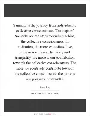 Samadhi is the journey from individual to collective consciousness. The steps of Samadhi are the steps towards reaching the collective consciousness. In meditation, the more we radiate love, compassion, peace, harmony and tranquility, the more is our contribution towards the collective consciousness. The more we positively contribute towards the collective consciousness the more is our progress in Samadhi Picture Quote #1