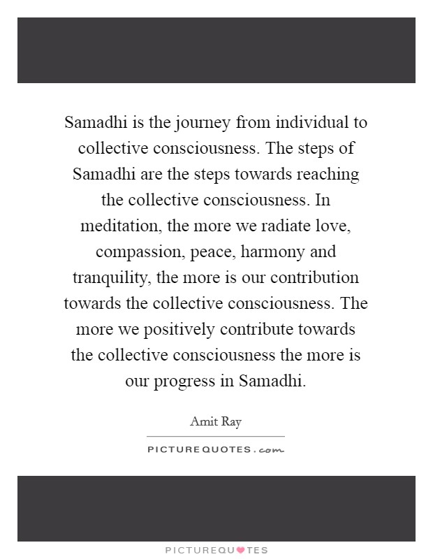 Samadhi is the journey from individual to collective consciousness. The steps of Samadhi are the steps towards reaching the collective consciousness. In meditation, the more we radiate love, compassion, peace, harmony and tranquility, the more is our contribution towards the collective consciousness. The more we positively contribute towards the collective consciousness the more is our progress in Samadhi Picture Quote #1