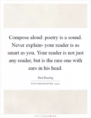 Compose aloud: poetry is a sound. Never explain- your reader is as smart as you. Your reader is not just any reader, but is the rare one with ears in his head Picture Quote #1