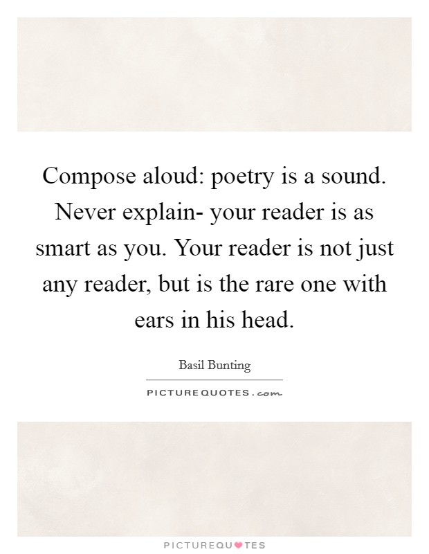 Compose aloud: poetry is a sound. Never explain- your reader is as smart as you. Your reader is not just any reader, but is the rare one with ears in his head Picture Quote #1