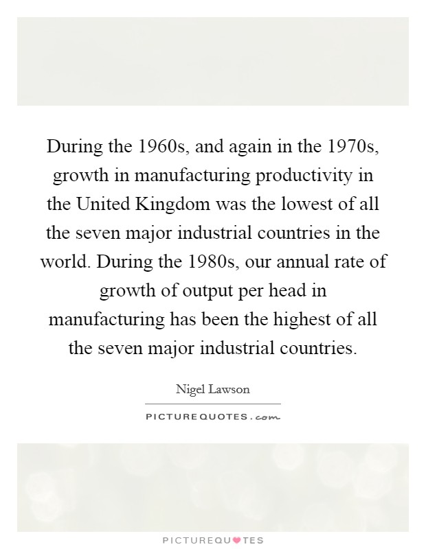 During the 1960s, and again in the 1970s, growth in manufacturing productivity in the United Kingdom was the lowest of all the seven major industrial countries in the world. During the 1980s, our annual rate of growth of output per head in manufacturing has been the highest of all the seven major industrial countries Picture Quote #1