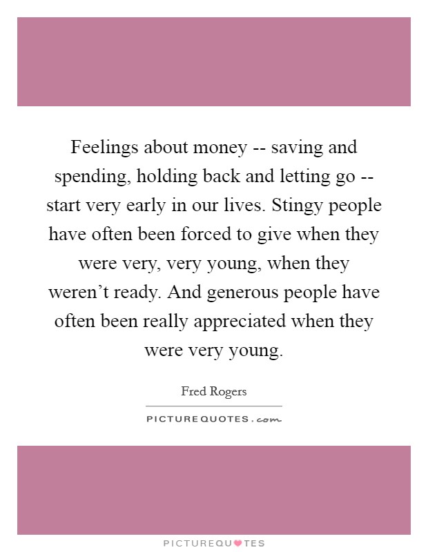 Feelings about money -- saving and spending, holding back and letting go -- start very early in our lives. Stingy people have often been forced to give when they were very, very young, when they weren't ready. And generous people have often been really appreciated when they were very young Picture Quote #1