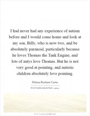 I had never had any experience of autism before and I would come home and look at my son, Billy, who is now two, and be absolutely paranoid, particularly because he loves Thomas the Tank Engine, and lots of autys love Thomas. But he is not very good at pointing, and autistic children absolutely love pointing Picture Quote #1