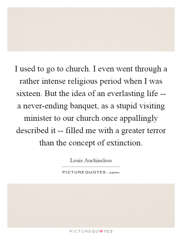 I used to go to church. I even went through a rather intense religious period when I was sixteen. But the idea of an everlasting life -- a never-ending banquet, as a stupid visiting minister to our church once appallingly described it -- filled me with a greater terror than the concept of extinction Picture Quote #1