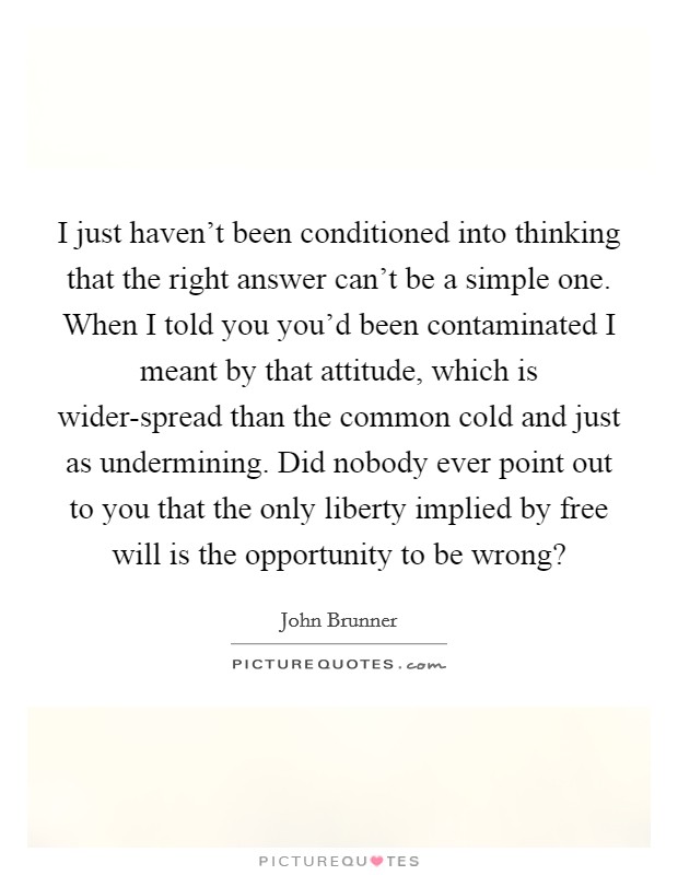 I just haven't been conditioned into thinking that the right answer can't be a simple one. When I told you you'd been contaminated I meant by that attitude, which is wider-spread than the common cold and just as undermining. Did nobody ever point out to you that the only liberty implied by free will is the opportunity to be wrong? Picture Quote #1
