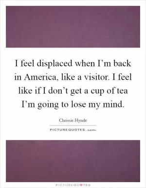 I feel displaced when I’m back in America, like a visitor. I feel like if I don’t get a cup of tea I’m going to lose my mind Picture Quote #1