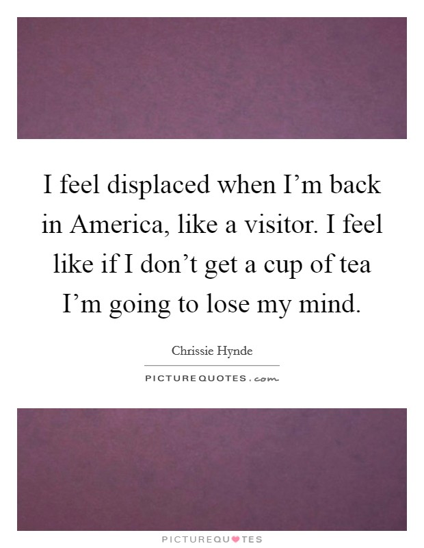 I feel displaced when I'm back in America, like a visitor. I feel like if I don't get a cup of tea I'm going to lose my mind Picture Quote #1