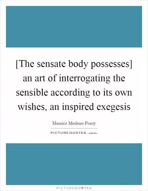 [The sensate body possesses] an art of interrogating the sensible according to its own wishes, an inspired exegesis Picture Quote #1