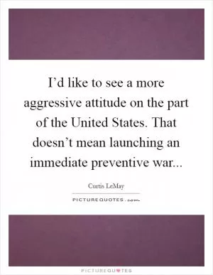 I’d like to see a more aggressive attitude on the part of the United States. That doesn’t mean launching an immediate preventive war Picture Quote #1