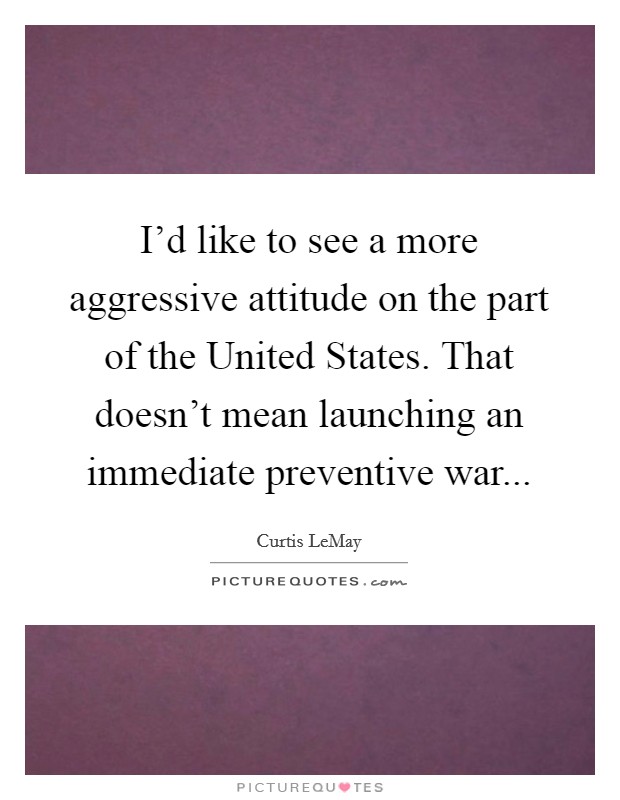 I'd like to see a more aggressive attitude on the part of the United States. That doesn't mean launching an immediate preventive war Picture Quote #1