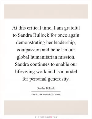 At this critical time, I am grateful to Sandra Bullock for once again demonstrating her leadership, compassion and belief in our global humanitarian mission. Sandra continues to enable our lifesaving work and is a model for personal generosity Picture Quote #1