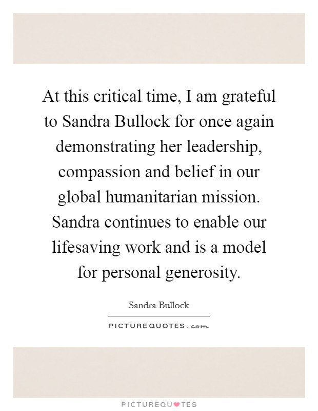 At this critical time, I am grateful to Sandra Bullock for once again demonstrating her leadership, compassion and belief in our global humanitarian mission. Sandra continues to enable our lifesaving work and is a model for personal generosity Picture Quote #1