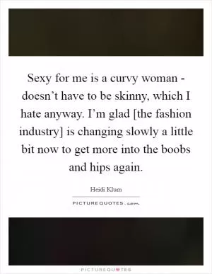 Sexy for me is a curvy woman - doesn’t have to be skinny, which I hate anyway. I’m glad [the fashion industry] is changing slowly a little bit now to get more into the boobs and hips again Picture Quote #1
