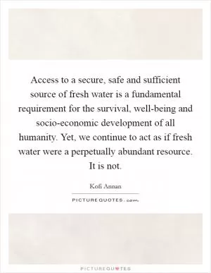 Access to a secure, safe and sufficient source of fresh water is a fundamental requirement for the survival, well-being and socio-economic development of all humanity. Yet, we continue to act as if fresh water were a perpetually abundant resource. It is not Picture Quote #1