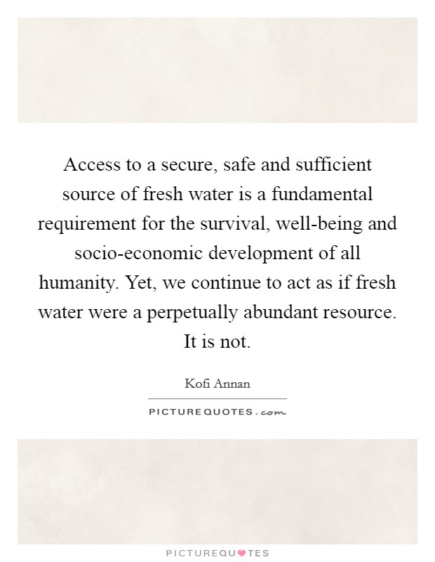 Access to a secure, safe and sufficient source of fresh water is a fundamental requirement for the survival, well-being and socio-economic development of all humanity. Yet, we continue to act as if fresh water were a perpetually abundant resource. It is not Picture Quote #1