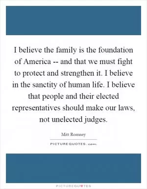 I believe the family is the foundation of America -- and that we must fight to protect and strengthen it. I believe in the sanctity of human life. I believe that people and their elected representatives should make our laws, not unelected judges Picture Quote #1