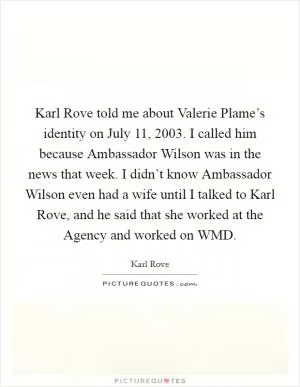 Karl Rove told me about Valerie Plame’s identity on July 11, 2003. I called him because Ambassador Wilson was in the news that week. I didn’t know Ambassador Wilson even had a wife until I talked to Karl Rove, and he said that she worked at the Agency and worked on WMD Picture Quote #1