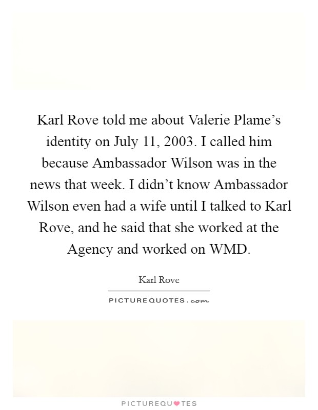 Karl Rove told me about Valerie Plame's identity on July 11, 2003. I called him because Ambassador Wilson was in the news that week. I didn't know Ambassador Wilson even had a wife until I talked to Karl Rove, and he said that she worked at the Agency and worked on WMD Picture Quote #1