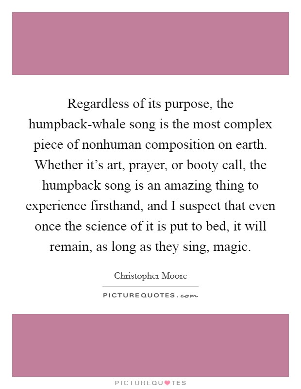 Regardless of its purpose, the humpback-whale song is the most complex piece of nonhuman composition on earth. Whether it's art, prayer, or booty call, the humpback song is an amazing thing to experience firsthand, and I suspect that even once the science of it is put to bed, it will remain, as long as they sing, magic Picture Quote #1