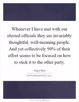 Whenever I have met with our elected officials they are invariably thoughtful, well-meaning people. And yet collectively 90% of their effort seems to be focused on how to stick it to the other party Picture Quote #1