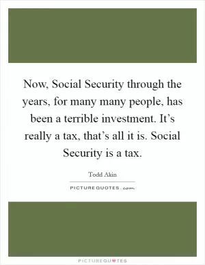Now, Social Security through the years, for many many people, has been a terrible investment. It’s really a tax, that’s all it is. Social Security is a tax Picture Quote #1