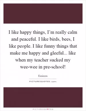 I like happy things, I’m really calm and peaceful. I like birds, bees, I like people. I like funny things that make me happy and gleeful... like when my teacher sucked my wee-wee in pre-school! Picture Quote #1