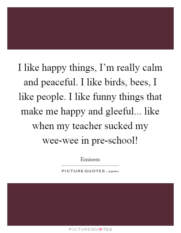 I like happy things, I'm really calm and peaceful. I like birds, bees, I like people. I like funny things that make me happy and gleeful... like when my teacher sucked my wee-wee in pre-school! Picture Quote #1