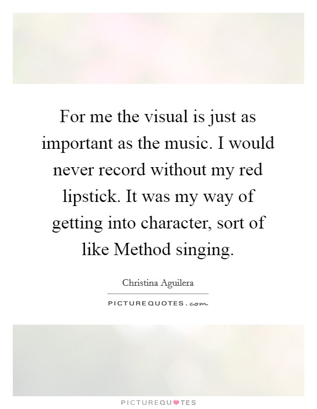 For me the visual is just as important as the music. I would never record without my red lipstick. It was my way of getting into character, sort of like Method singing Picture Quote #1