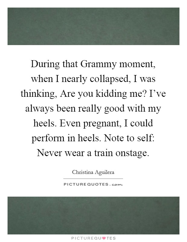 During that Grammy moment, when I nearly collapsed, I was thinking, Are you kidding me? I've always been really good with my heels. Even pregnant, I could perform in heels. Note to self: Never wear a train onstage Picture Quote #1