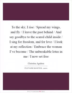 To the sky, I rise / Spread my wings, and fly / I leave the past behind / And say goodbye to the scared child inside / I sing for freedom, and for love / I look at my reflection / Embrace the woman I’ve become / The unbreakable lotus in me / I now set free Picture Quote #1