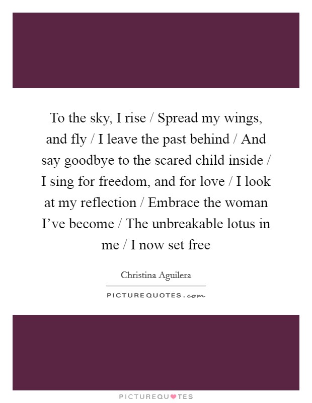 To the sky, I rise / Spread my wings, and fly / I leave the past behind / And say goodbye to the scared child inside / I sing for freedom, and for love / I look at my reflection / Embrace the woman I've become / The unbreakable lotus in me / I now set free Picture Quote #1